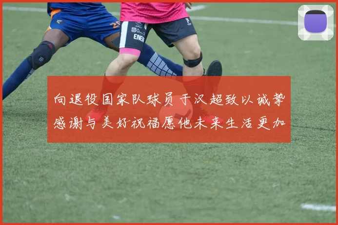 向退役国家队球员于汉超致以诚挚感谢与美好祝福愿他未来生活更加精彩
