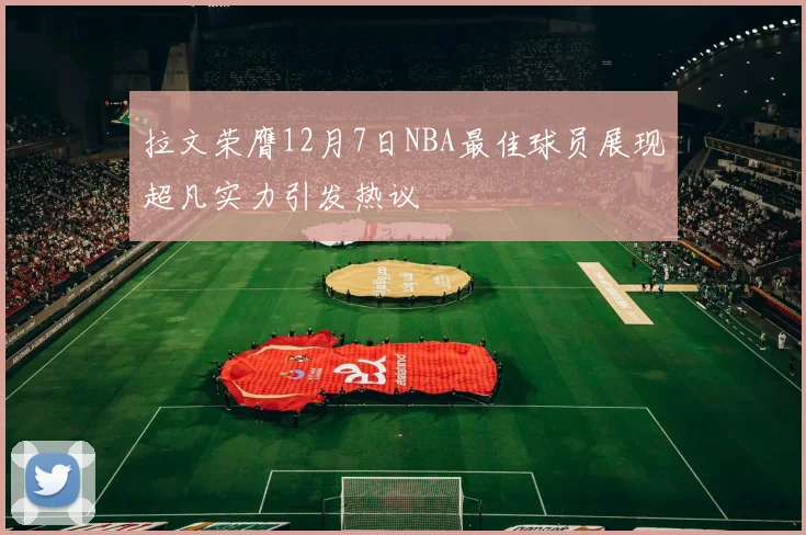 拉文荣膺12月7日NBA最佳球员展现超凡实力引发热议
