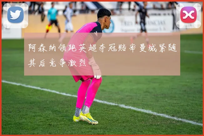 阿森纳领跑英超夺冠赔率曼城紧随其后竞争激烈