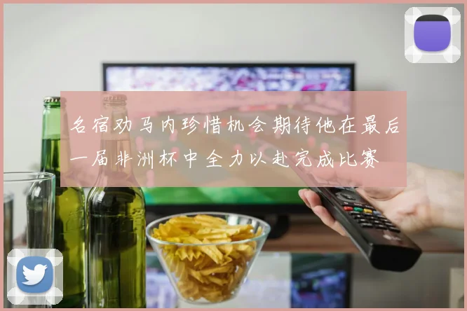 名宿劝马内珍惜机会期待他在最后一届非洲杯中全力以赴完成比赛