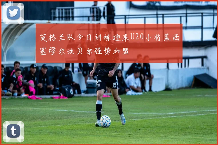 英格兰队今日训练迎来U20小将莱西塞缪尔坎贝尔强势加盟