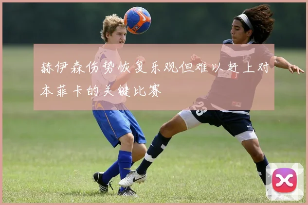 赫伊森伤势恢复乐观但难以赶上对本菲卡的关键比赛