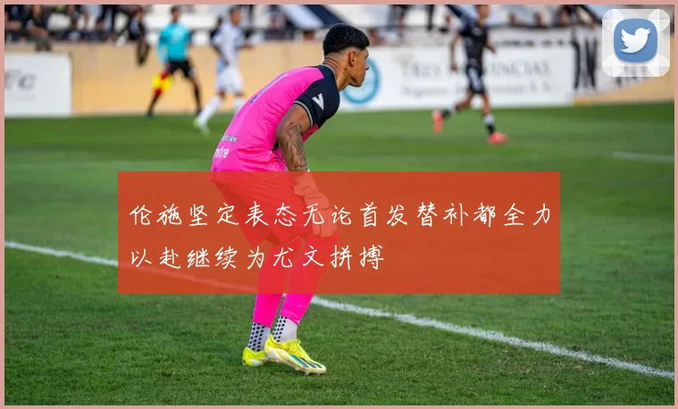 伦施坚定表态无论首发替补都全力以赴继续为尤文拼搏