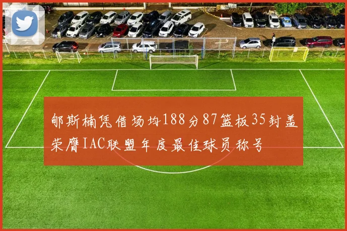 郇斯楠凭借场均188分87篮板35封盖荣膺IAC联盟年度最佳球员称号