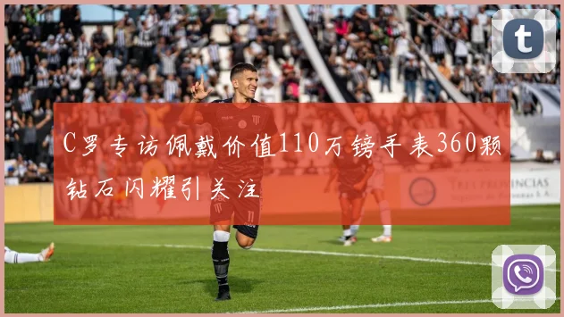 C罗专访佩戴价值110万镑手表360颗钻石闪耀引关注